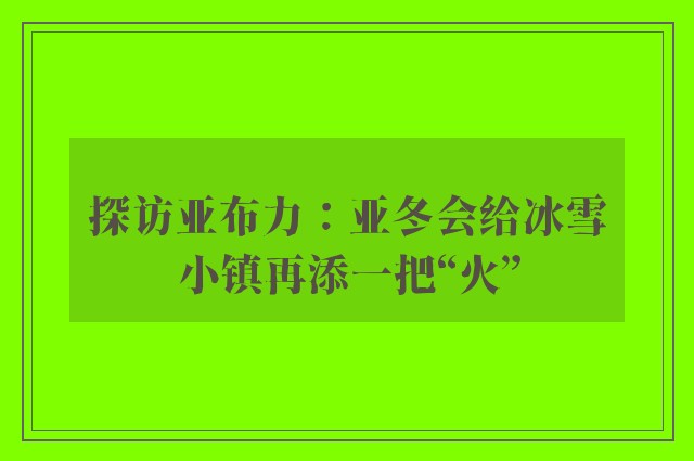 探访亚布力：亚冬会给冰雪小镇再添一把“火”